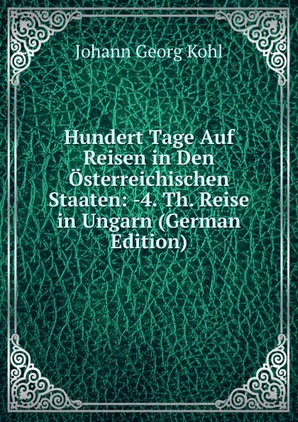 Обложка книги Hundert Tage Auf Reisen in Den Osterreichischen Staaten: -4. Th. Reise in Ungarn (German Edition), Kohl Johann Georg