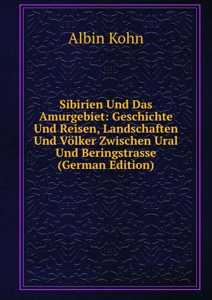 Обложка книги Sibirien Und Das Amurgebiet: Geschichte Und Reisen, Landschaften Und Volker Zwischen Ural Und Beringstrasse (German Edition), Albin Kohn