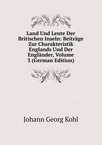 Обложка книги Land Und Leute Der Britischen Inseln: Beitrage Zur Charakteristik Englands Und Der Englander, Volume 3 (German Edition), Kohl Johann Georg