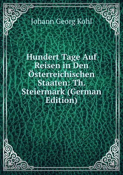 Обложка книги Hundert Tage Auf Reisen in Den Osterreichischen Staaten: Th. Steiermark (German Edition), Kohl Johann Georg