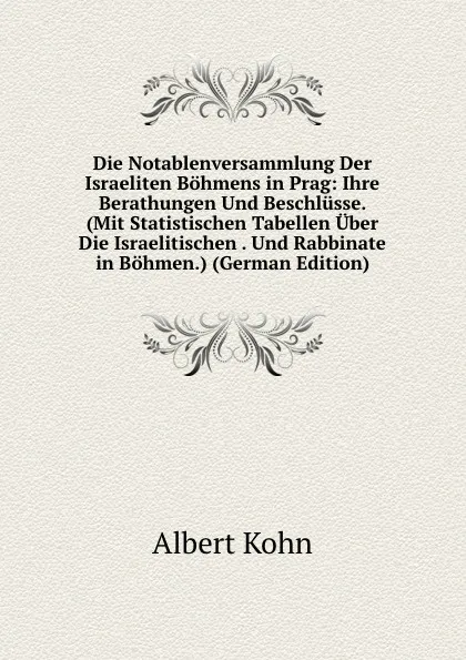 Обложка книги Die Notablenversammlung Der Israeliten Bohmens in Prag: Ihre Berathungen Und Beschlusse. (Mit Statistischen Tabellen Uber Die Israelitischen . Und Rabbinate in Bohmen.) (German Edition), Albert Kohn