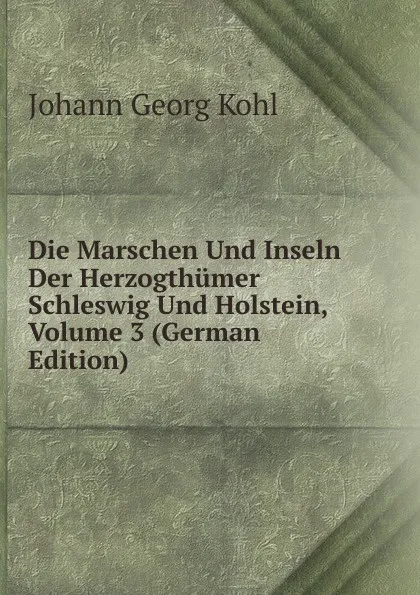 Обложка книги Die Marschen Und Inseln Der Herzogthumer Schleswig Und Holstein, Volume 3 (German Edition), Kohl Johann Georg