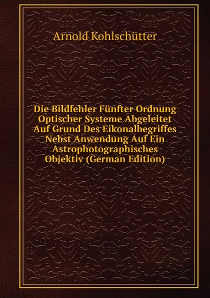 Обложка книги Die Bildfehler Funfter Ordnung Optischer Systeme Abgeleitet Auf Grund Des Eikonalbegriffes Nebst Anwendung Auf Ein Astrophotographisches Objektiv (German Edition), Arnold Kohlschütter