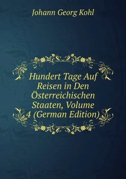 Обложка книги Hundert Tage Auf Reisen in Den Osterreichischen Staaten, Volume 4 (German Edition), Kohl Johann Georg