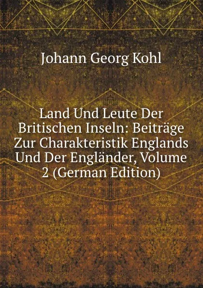 Обложка книги Land Und Leute Der Britischen Inseln: Beitrage Zur Charakteristik Englands Und Der Englander, Volume 2 (German Edition), Kohl Johann Georg