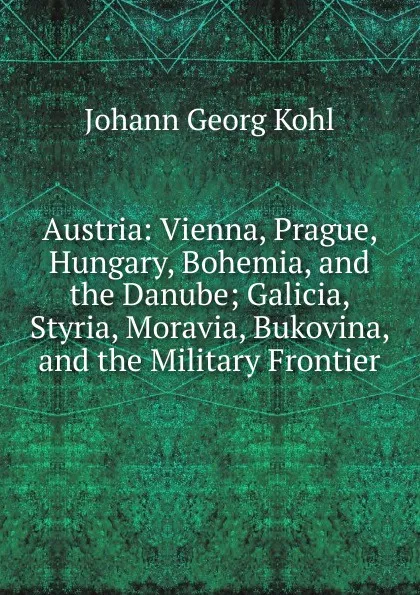 Обложка книги Austria: Vienna, Prague, Hungary, Bohemia, and the Danube; Galicia, Styria, Moravia, Bukovina, and the Military Frontier, Kohl Johann Georg