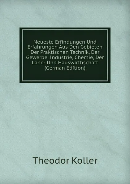 Обложка книги Neueste Erfindungen Und Erfahrungen Aus Den Gebieten Der Praktischen Technik, Der Gewerbe, Industrie, Chemie, Der Land- Und Hauswirthschaft (German Edition), Theodor Koller