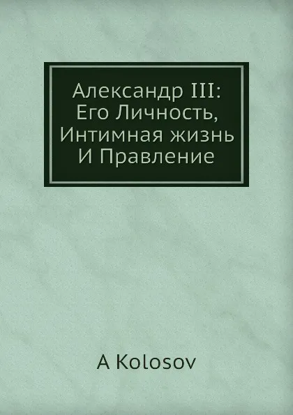 Обложка книги Александр III: Его Личность, Интимная жизнь И Правление, А. Колосов