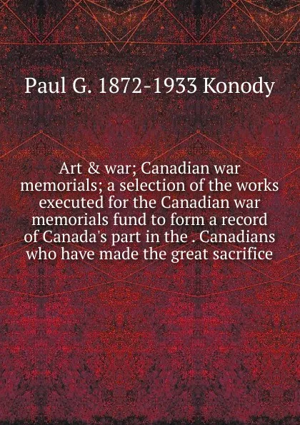 Обложка книги Art . war; Canadian war memorials; a selection of the works executed for the Canadian war memorials fund to form a record of Canada.s part in the . Canadians who have made the great sacrifice, Paul G. 1872-1933 Konody