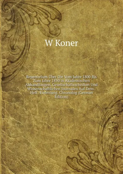 Обложка книги Repertorium Uber Die Vom Jahre 1800 Bis Zum Jahre 1850 in Akademischen Abhandlungen, Gesellschaftsschriften Und Wissenschaftlichen Journalen Auf Dem . Heft: Einleitung. Chronolog (German Edition), W Koner