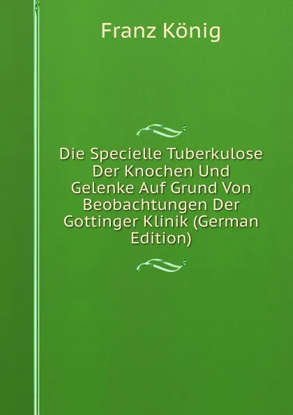 Обложка книги Die Specielle Tuberkulose Der Knochen Und Gelenke Auf Grund Von Beobachtungen Der Gottinger Klinik (German Edition), Franz König