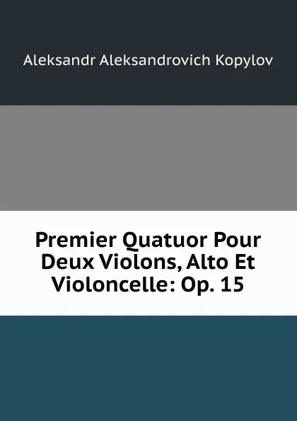 Обложка книги Premier Quatuor Pour Deux Violons, Alto Et Violoncelle: Op. 15, Aleksandr Aleksandrovich Kopylov