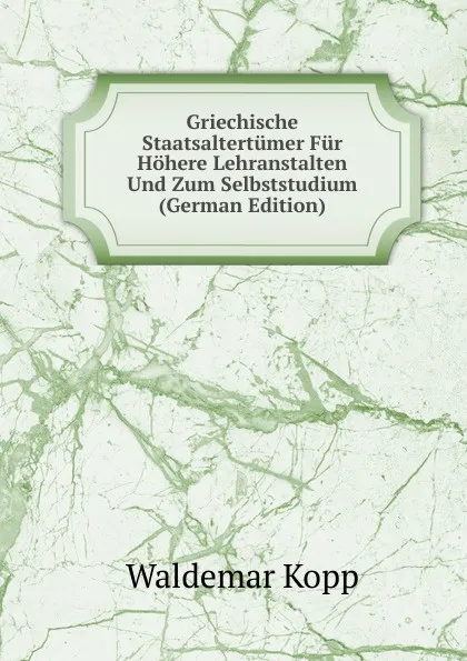 Обложка книги Griechische Staatsaltertumer Fur Hohere Lehranstalten Und Zum Selbststudium (German Edition), Waldemar Kopp