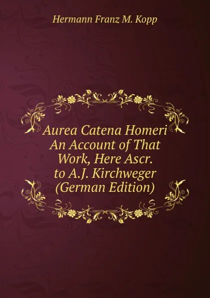 Обложка книги Aurea Catena Homeri An Account of That Work, Here Ascr. to A.J. Kirchweger (German Edition), Hermann Franz M. Kopp