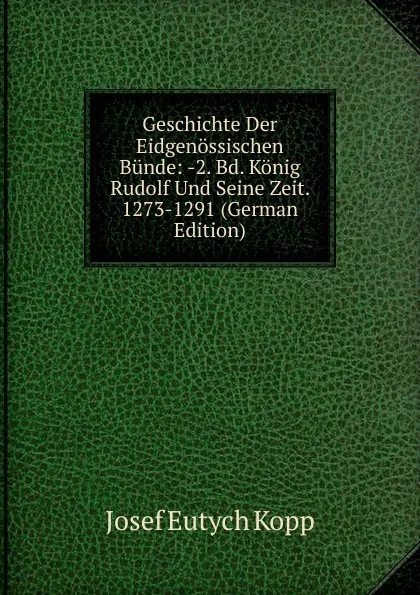 Обложка книги Geschichte Der Eidgenossischen Bunde: -2. Bd. Konig Rudolf Und Seine Zeit. 1273-1291 (German Edition), Josef Eutych Kopp