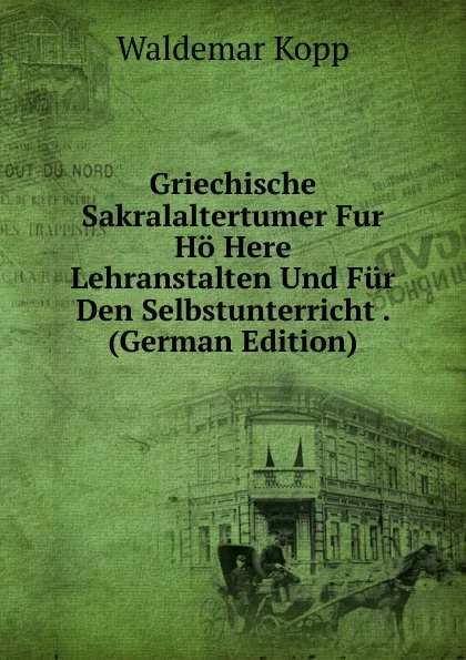 Обложка книги Griechische Sakralaltertumer Fur Ho Here Lehranstalten Und Fur Den Selbstunterricht . (German Edition), Waldemar Kopp