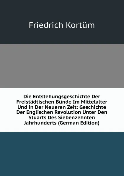 Обложка книги Die Entstehungsgeschichte Der Freistadtischen Bunde Im Mittelalter Und in Der Neueren Zeit: Geschichte Der Englischen Revolution Unter Den Stuarts Des Siebenzehnten Jahrhunderts (German Edition), Friedrich Kortüm