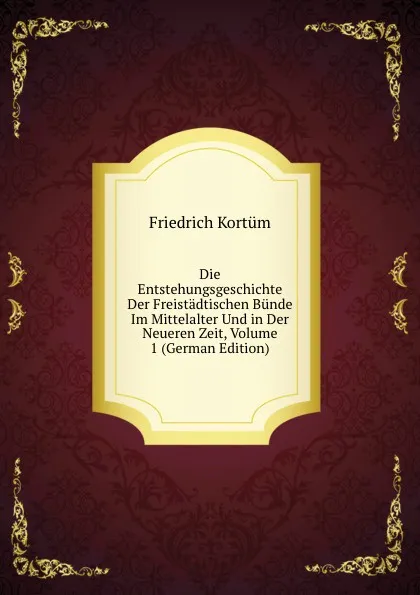 Обложка книги Die Entstehungsgeschichte Der Freistadtischen Bunde Im Mittelalter Und in Der Neueren Zeit, Volume 1 (German Edition), Friedrich Kortüm