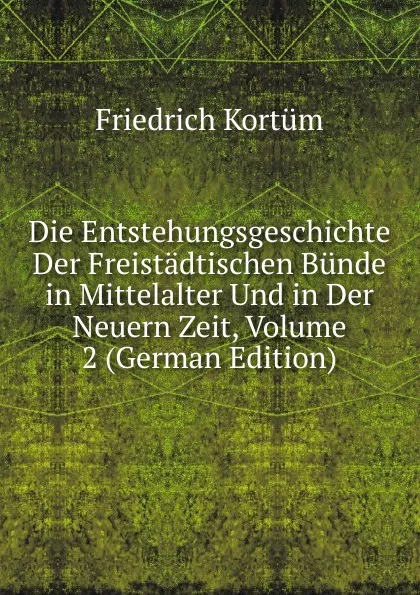 Обложка книги Die Entstehungsgeschichte Der Freistadtischen Bunde in Mittelalter Und in Der Neuern Zeit, Volume 2 (German Edition), Friedrich Kortüm