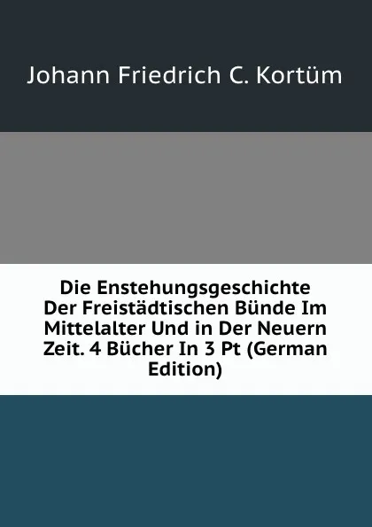 Обложка книги Die Enstehungsgeschichte Der Freistadtischen Bunde Im Mittelalter Und in Der Neuern Zeit. 4 Bucher In 3 Pt (German Edition), Johann Friedrich C. Kortüm