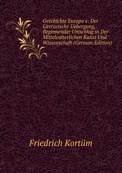 Обложка книги Geschichte Europa.s: Der Literarische Uebergang, Beginnender Umschlag in Der Mittelealterlichen Kunst Und Wissenschaft (German Edition), Friedrich Kortüm