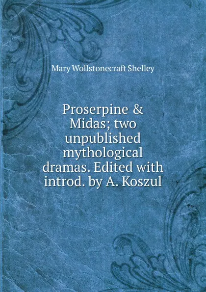 Обложка книги Proserpine . Midas; two unpublished mythological dramas. Edited with introd. by A. Koszul, Mary Wollstonecraft Shelley