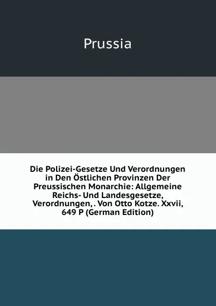 Обложка книги Die Polizei-Gesetze Und Verordnungen in Den Ostlichen Provinzen Der Preussischen Monarchie: Allgemeine Reichs- Und Landesgesetze, Verordnungen, . Von Otto Kotze. Xxvii, 649 P (German Edition), Prussia