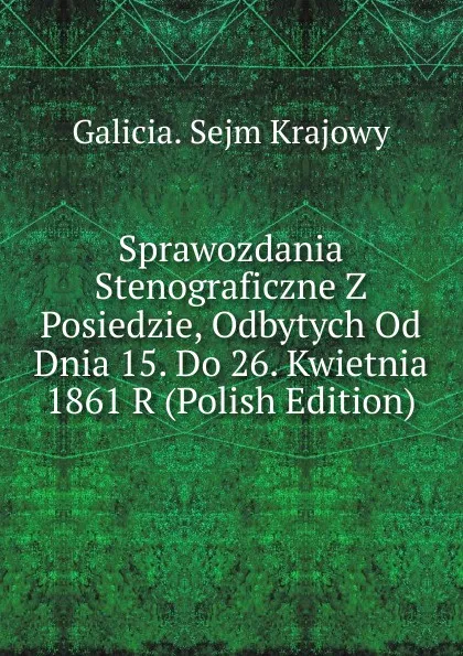 Обложка книги Sprawozdania Stenograficzne Z Posiedzie, Odbytych Od Dnia 15. Do 26. Kwietnia 1861 R (Polish Edition), Galicia. Sejm Krajowy