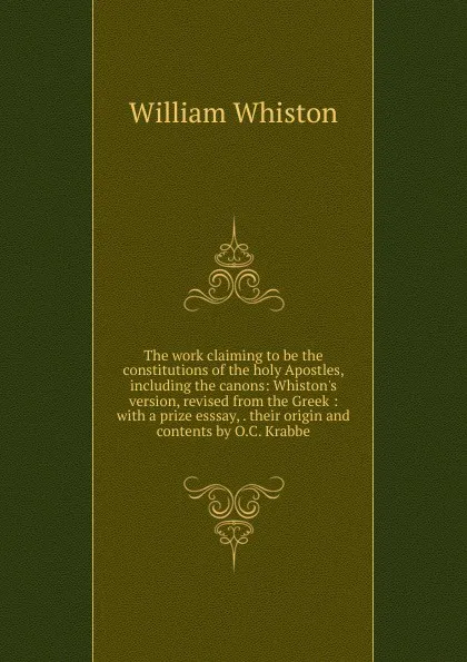 Обложка книги The work claiming to be the constitutions of the holy Apostles, including the canons: Whiston.s version, revised from the Greek : with a prize esssay, . their origin and contents by O.C. Krabbe, William Whiston