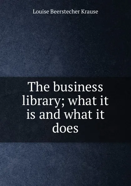 Обложка книги The business library; what it is and what it does, Louise Beerstecher Krause