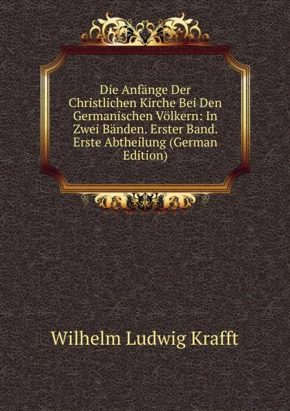 Обложка книги Die Anfange Der Christlichen Kirche Bei Den Germanischen Volkern: In Zwei Banden. Erster Band. Erste Abtheilung (German Edition), Wilhelm Ludwig Krafft