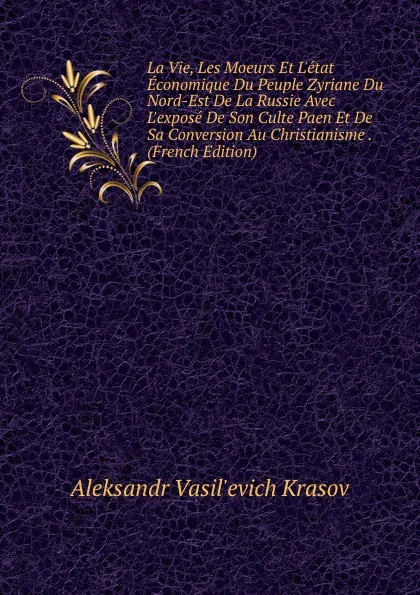 Обложка книги La Vie, Les Moeurs Et L.etat Economique Du Peuple Zyriane Du Nord-Est De La Russie Avec L.expose De Son Culte Paen Et De Sa Conversion Au Christianisme . (French Edition), Aleksandr Vasil'evich Krasov