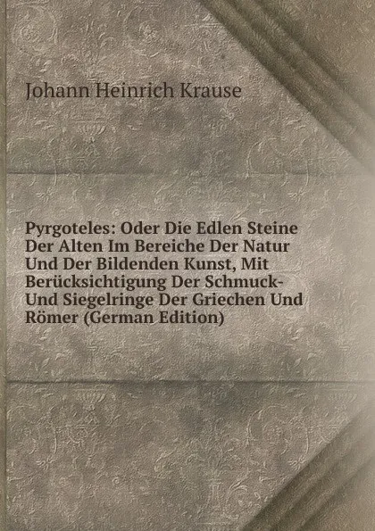 Обложка книги Pyrgoteles: Oder Die Edlen Steine Der Alten Im Bereiche Der Natur Und Der Bildenden Kunst, Mit Berucksichtigung Der Schmuck- Und Siegelringe Der Griechen Und Romer (German Edition), Johann Heinrich Krause