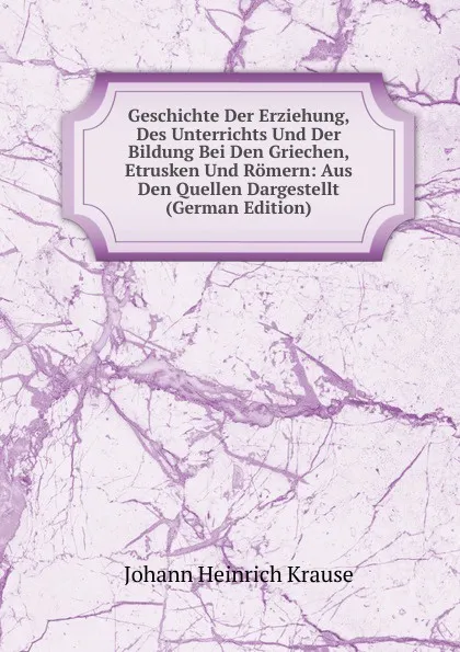 Обложка книги Geschichte Der Erziehung, Des Unterrichts Und Der Bildung Bei Den Griechen, Etrusken Und Romern: Aus Den Quellen Dargestellt (German Edition), Johann Heinrich Krause