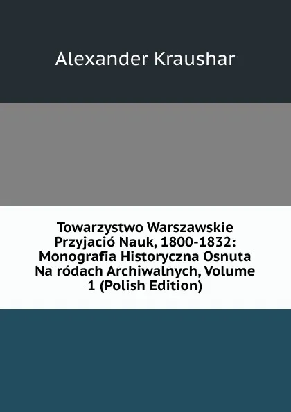 Обложка книги Towarzystwo Warszawskie Przyjacio Nauk, 1800-1832: Monografia Historyczna Osnuta Na rodach Archiwalnych, Volume 1 (Polish Edition), Alexander Kraushar