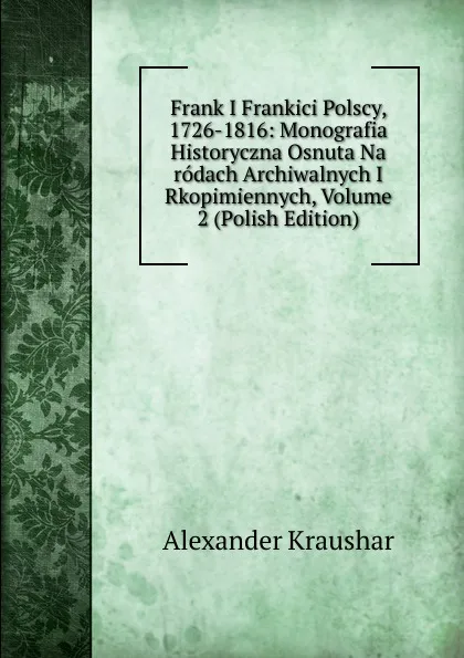 Обложка книги Frank I Frankici Polscy, 1726-1816: Monografia Historyczna Osnuta Na rodach Archiwalnych I Rkopimiennych, Volume 2 (Polish Edition), Alexander Kraushar