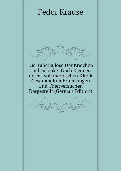 Обложка книги Die Tuberkulose Der Knochen Und Gelenke: Nach Eigenen in Der Volkmannschen Klinik Gesammelten Erfahrungen Und Thierversuchen Dargestellt (German Edition), Fedor Krause