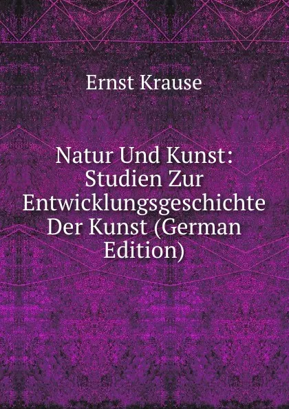Обложка книги Natur Und Kunst: Studien Zur Entwicklungsgeschichte Der Kunst (German Edition), Ernst Krause