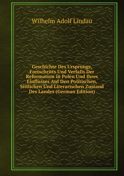 Обложка книги Geschichte Des Ursprungs, Fortschritts Und Verfalls Der Reformation in Polen Und Ihres Einflusses Auf Den Politischen, Sittlichen Und Literarischen Zustand Des Landes (German Edition), Wilhelm Adolf Lindau