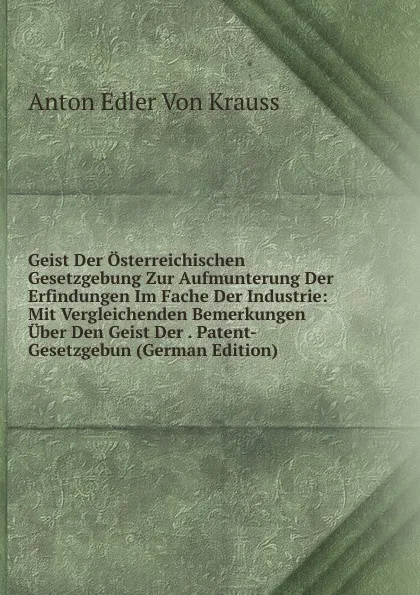 Обложка книги Geist Der Osterreichischen Gesetzgebung Zur Aufmunterung Der Erfindungen Im Fache Der Industrie: Mit Vergleichenden Bemerkungen Uber Den Geist Der . Patent-Gesetzgebun (German Edition), Anton Edler Von Krauss