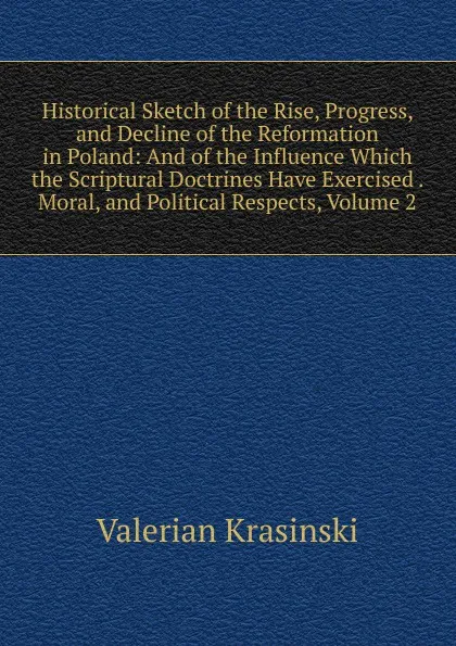 Обложка книги Historical Sketch of the Rise, Progress, and Decline of the Reformation in Poland: And of the Influence Which the Scriptural Doctrines Have Exercised . Moral, and Political Respects, Volume 2, Valerian Krasinski