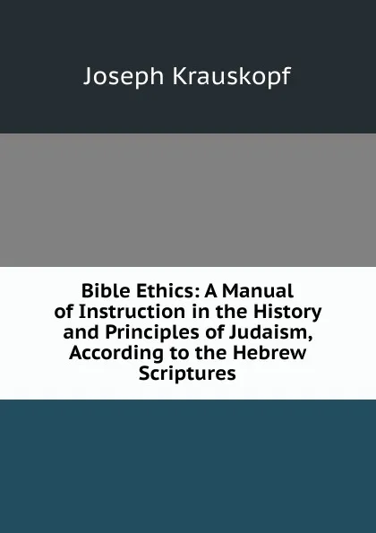 Обложка книги Bible Ethics: A Manual of Instruction in the History and Principles of Judaism, According to the Hebrew Scriptures, Joseph Krauskopf