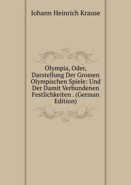 Обложка книги Olympia, Oder, Darstellung Der Grossen Olympischen Spiele: Und Der Damit Verbundenen Festlichkeiten . (German Edition), Johann Heinrich Krause
