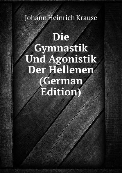 Обложка книги Die Gymnastik Und Agonistik Der Hellenen (German Edition), Johann Heinrich Krause
