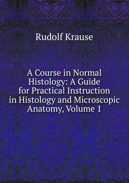 Обложка книги A Course in Normal Histology: A Guide for Practical Instruction in Histology and Microscopic Anatomy, Volume 1, Rudolf Krause