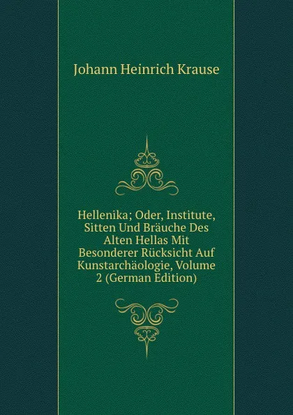 Обложка книги Hellenika; Oder, Institute, Sitten Und Brauche Des Alten Hellas Mit Besonderer Rucksicht Auf Kunstarchaologie, Volume 2 (German Edition), Johann Heinrich Krause