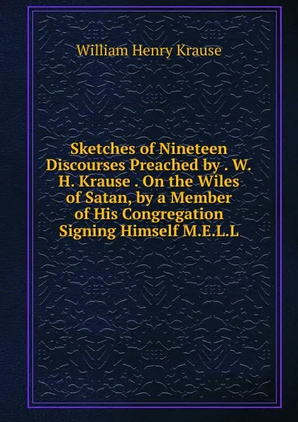 Обложка книги Sketches of Nineteen Discourses Preached by . W.H. Krause . On the Wiles of Satan, by a Member of His Congregation Signing Himself M.E.L.L, William Henry Krause