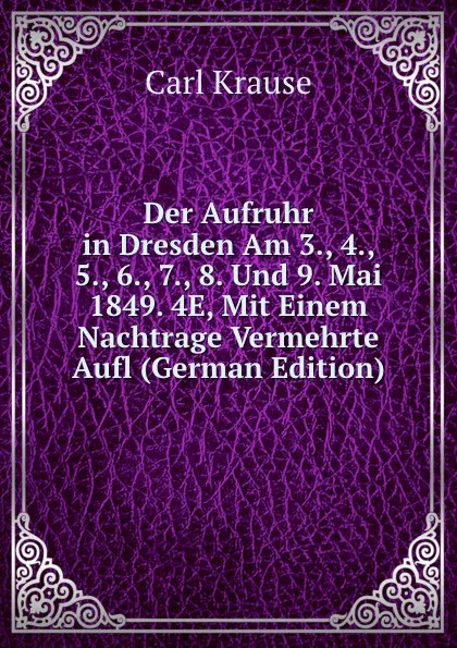 Обложка книги Der Aufruhr in Dresden Am 3., 4., 5., 6., 7., 8. Und 9. Mai 1849. 4E, Mit Einem Nachtrage Vermehrte Aufl (German Edition), Carl Krause