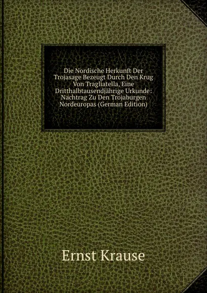 Обложка книги Die Nordische Herkunft Der Trojasage Bezeugt Durch Den Krug Von Tragliatella, Eine Dritthalbtausendjahrige Urkunde: Nachtrag Zu Den Trojaburgen Nordeuropas (German Edition), Ernst Krause