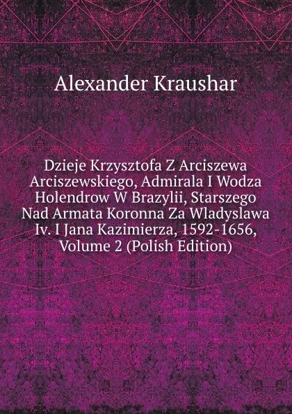 Обложка книги Dzieje Krzysztofa Z Arciszewa Arciszewskiego, Admirala I Wodza Holendrow W Brazylii, Starszego Nad Armata Koronna Za Wladyslawa Iv. I Jana Kazimierza, 1592-1656, Volume 2 (Polish Edition), Alexander Kraushar